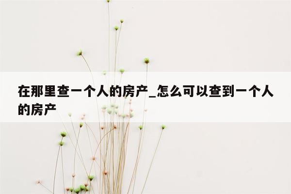 在那里查一个人的房产_怎么可以查到一个人的房产