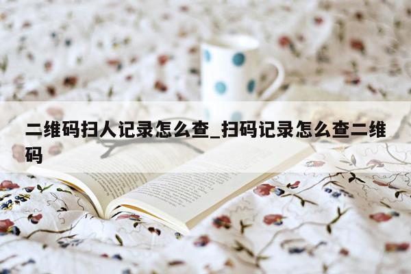 二维码扫人记录怎么查_扫码记录怎么查二维码