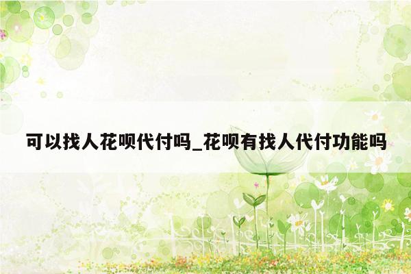 可以找人花呗代付吗_花呗有找人代付功能吗