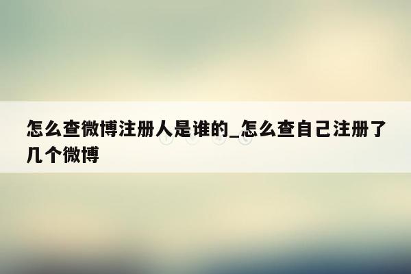 怎么查微博注册人是谁的_怎么查自己注册了几个微博