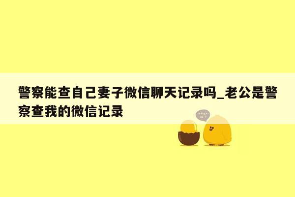 警察能查自己妻子微信聊天记录吗_老公是警察查我的微信记录