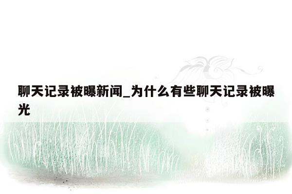 聊天记录被曝新闻_为什么有些聊天记录被曝光