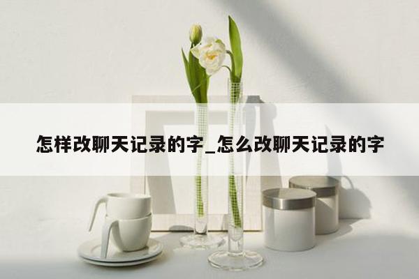 怎样改聊天记录的字_怎么改聊天记录的字