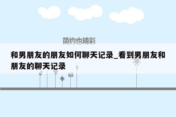 和男朋友的朋友如何聊天记录_看到男朋友和朋友的聊天记录