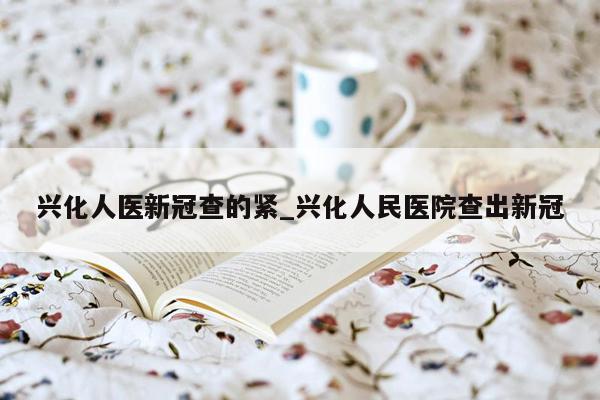 兴化人医新冠查的紧_兴化人民医院查出新冠