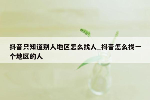 抖音只知道别人地区怎么找人_抖音怎么找一个地区的人
