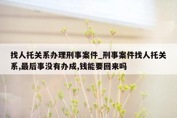 找人托关系办理刑事案件_刑事案件找人托关系,最后事没有办成,钱能要回来吗