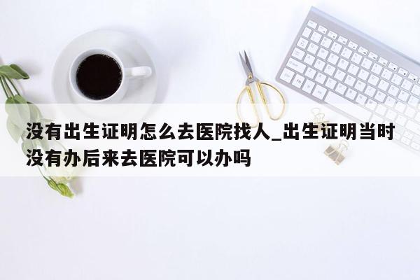 没有出生证明怎么去医院找人_出生证明当时没有办后来去医院可以办吗