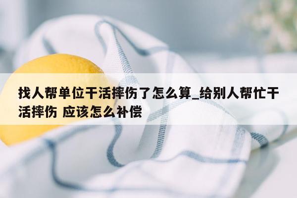找人帮单位干活摔伤了怎么算_给别人帮忙干活摔伤 应该怎么补偿