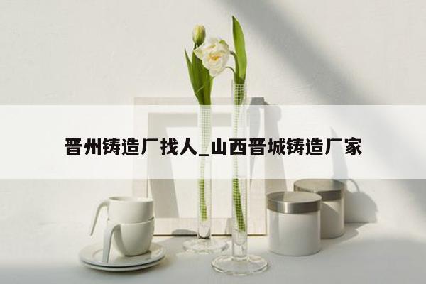 晋州铸造厂找人_山西晋城铸造厂家