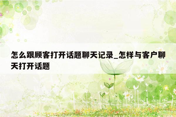 怎么跟顾客打开话题聊天记录_怎样与客户聊天打开话题