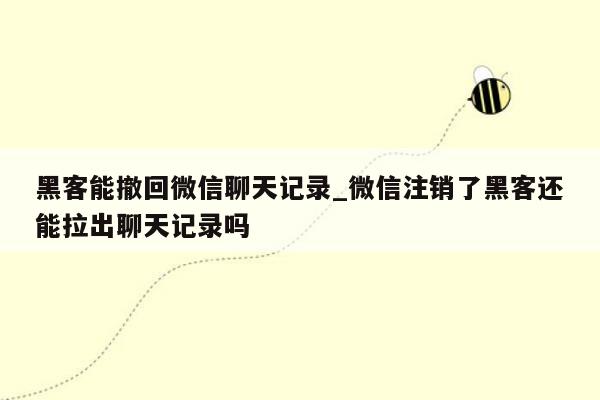 黑客能撤回微信聊天记录_微信注销了黑客还能拉出聊天记录吗