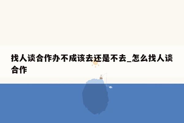 找人谈合作办不成该去还是不去_怎么找人谈合作