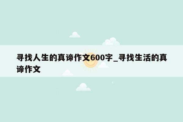 寻找人生的真谛作文600字_寻找生活的真谛作文