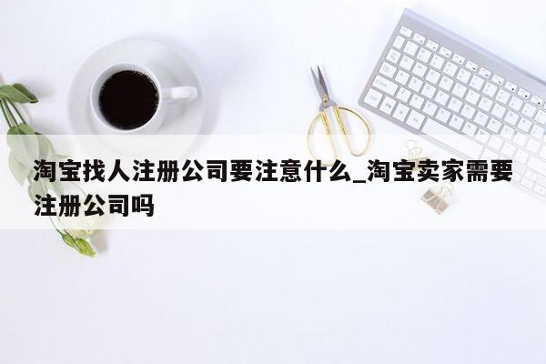 淘宝找人注册公司要注意什么_淘宝卖家需要注册公司吗