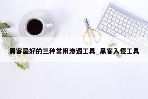 黑客最好的三种常用渗透工具_黑客入侵工具