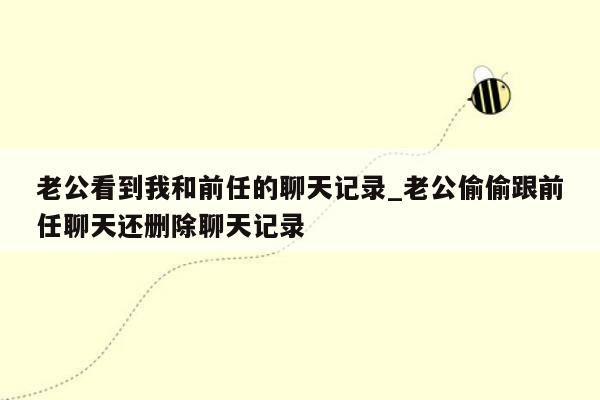 老公看到我和前任的聊天记录_老公偷偷跟前任聊天还删除聊天记录