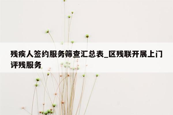 残疾人签约服务筛查汇总表_区残联开展上门评残服务