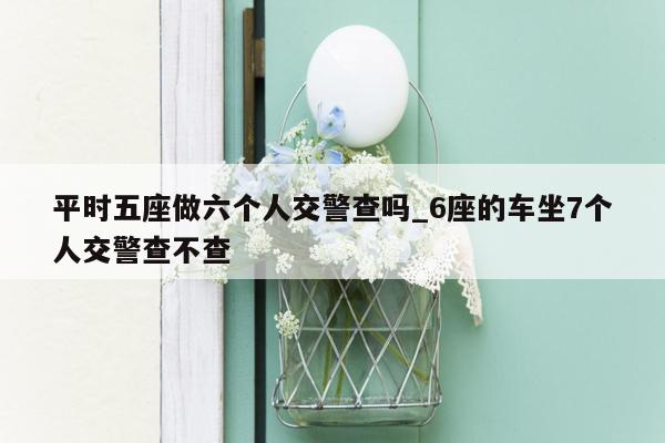 平时五座做六个人交警查吗_6座的车坐7个人交警查不查