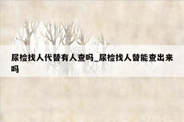 尿检找人代替有人查吗_尿检找人替能查出来吗