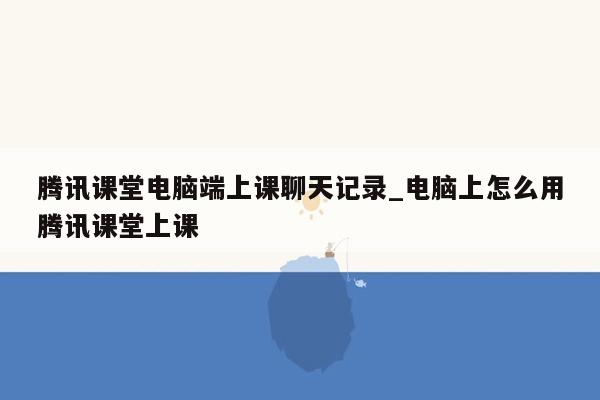 腾讯课堂电脑端上课聊天记录_电脑上怎么用腾讯课堂上课