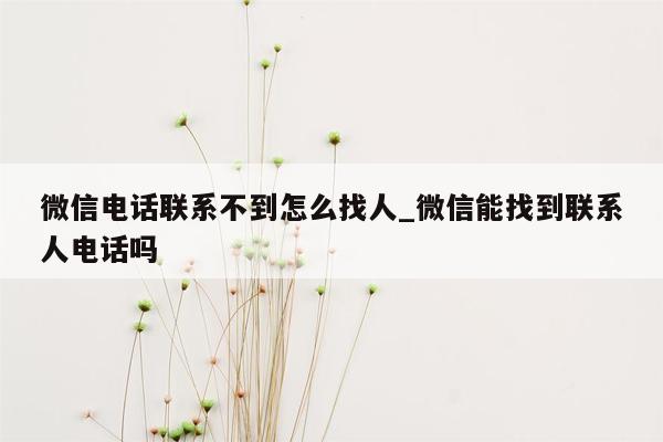 微信电话联系不到怎么找人_微信能找到联系人电话吗