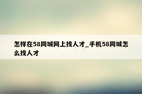 怎样在58同城网上找人才_手机58同城怎么找人才