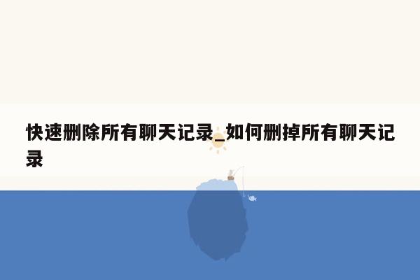 快速删除所有聊天记录_如何删掉所有聊天记录