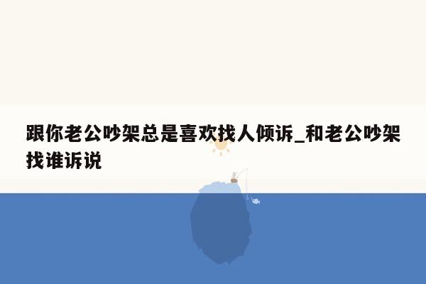 跟你老公吵架总是喜欢找人倾诉_和老公吵架找谁诉说