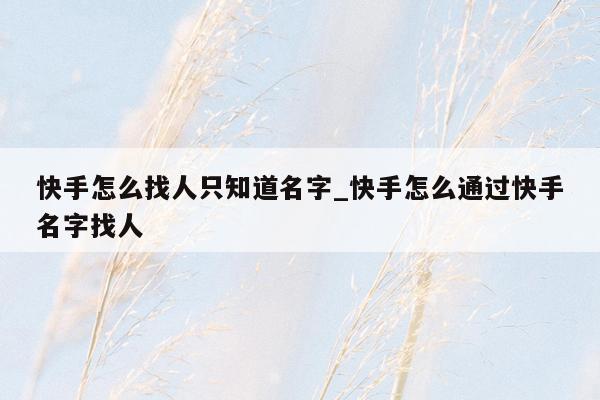 快手怎么找人只知道名字_快手怎么通过快手名字找人