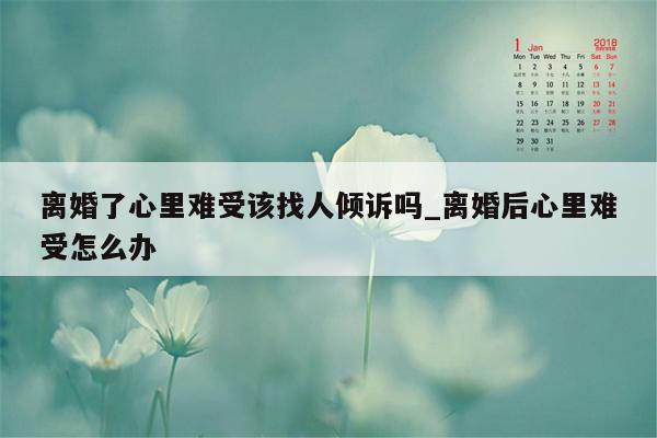 离婚了心里难受该找人倾诉吗_离婚后心里难受怎么办