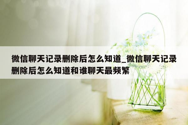 微信聊天记录删除后怎么知道_微信聊天记录删除后怎么知道和谁聊天最频繁