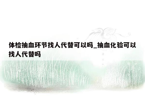 体检抽血环节找人代替可以吗_抽血化验可以找人代替吗