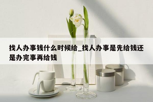 找人办事钱什么时候给_找人办事是先给钱还是办完事再给钱