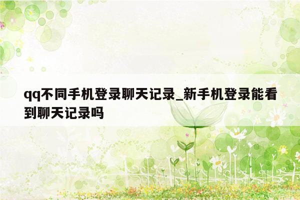 qq不同手机登录聊天记录_新手机登录能看到聊天记录吗
