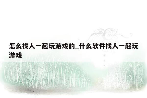 怎么找人一起玩游戏的_什么软件找人一起玩游戏