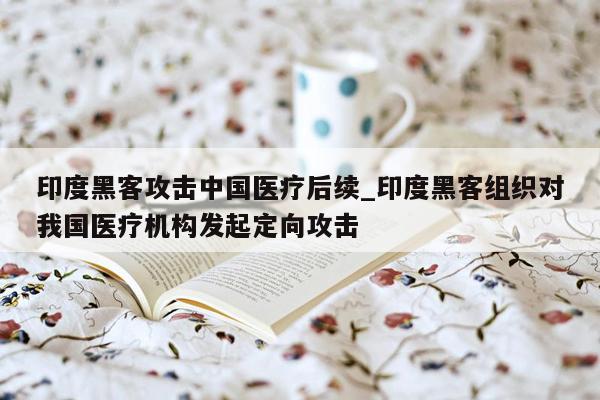 印度黑客攻击中国医疗后续_印度黑客组织对我国医疗机构发起定向攻击