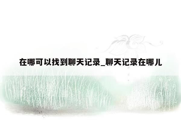 在哪可以找到聊天记录_聊天记录在哪儿