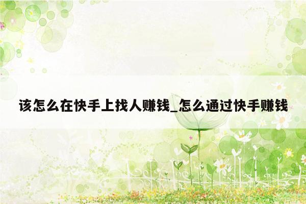 该怎么在快手上找人赚钱_怎么通过快手赚钱