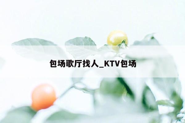 包场歌厅找人_KTV包场