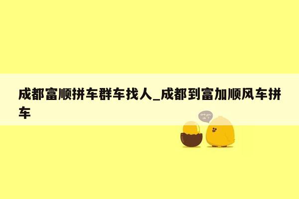 成都富顺拼车群车找人_成都到富加顺风车拼车