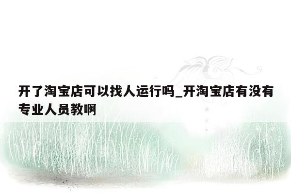 开了淘宝店可以找人运行吗_开淘宝店有没有专业人员教啊