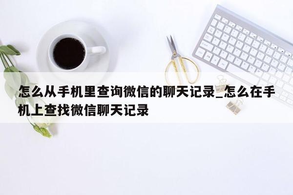 怎么从手机里查询微信的聊天记录_怎么在手机上查找微信聊天记录