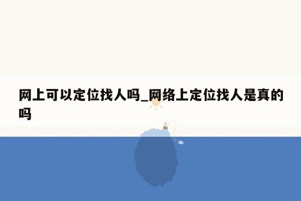 网上可以定位找人吗_网络上定位找人是真的吗