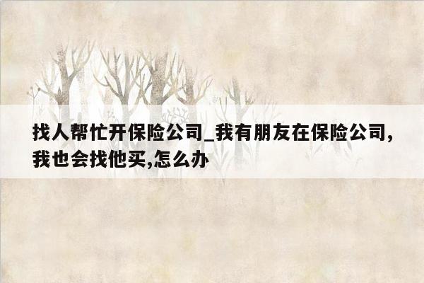找人帮忙开保险公司_我有朋友在保险公司,我也会找他买,怎么办