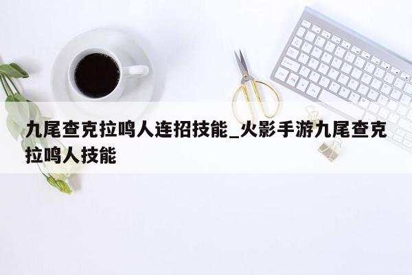 九尾查克拉鸣人连招技能_火影手游九尾查克拉鸣人技能