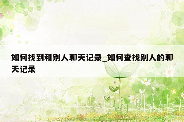 如何找到和别人聊天记录_如何查找别人的聊天记录