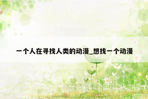 一个人在寻找人类的动漫_想找一个动漫