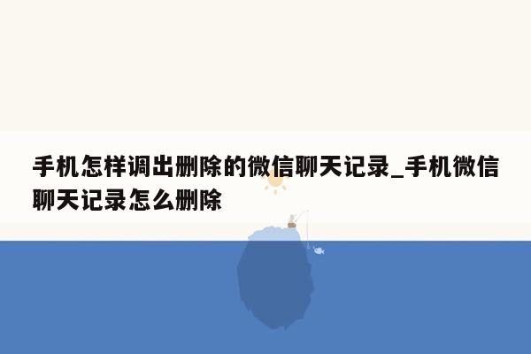 手机怎样调出删除的微信聊天记录_手机微信聊天记录怎么删除