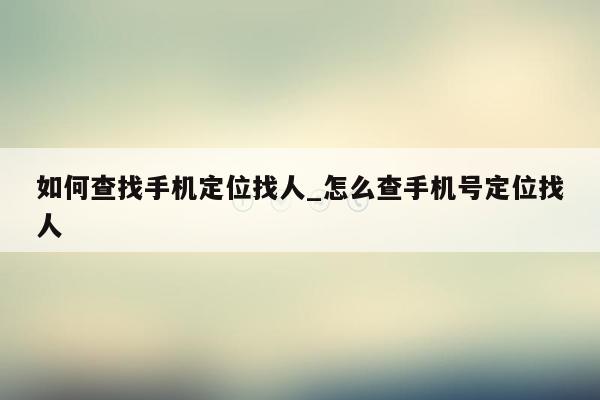 如何查找手机定位找人_怎么查手机号定位找人